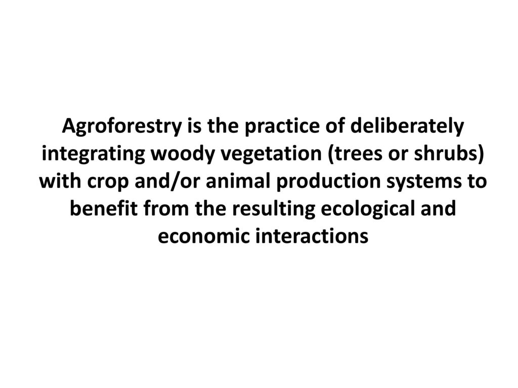 Agroforestry is the practice of deliberately integrating woody vegetation (trees or shrubs) with crop and/or animal production systems to benefit from the resulting ecological and economic interactions