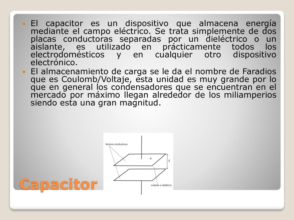 El capacitor es un dispositivo que almacena energía mediante el campo eléctrico. Se trata simplemente de dos placas conductoras separadas por un dieléctrico o un aislante, es utilizado en prácticamente todos los electrodomésticos y en cualquier otro dispositivo electrónico.