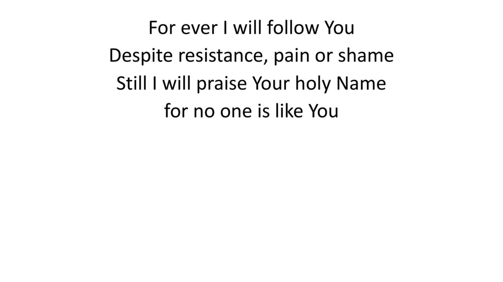 For ever I will follow You Despite resistance, pain or shame Still I will praise Your holy Name for no one is like You