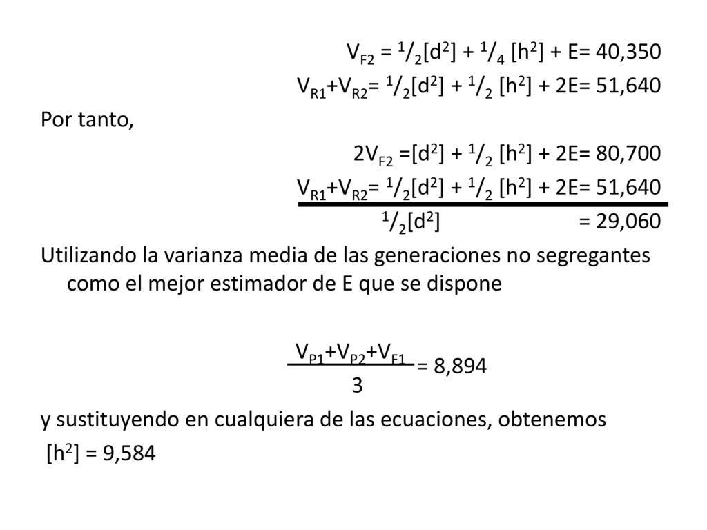 VF2 = 1/2[d2] + 1/4 [h2] + E= 40,350 VR1+VR2= 1/2[d2] + 1/2 [h2] + 2E= 51,640 Por tanto, 2VF2 =[d2] + 1/2 [h2] + 2E= 80,700 1/2[d2] = 29,060 Utilizando la varianza media de las generaciones no segregantes como el mejor estimador de E que se dispone VP1+VP2+VF1 3 y sustituyendo en cualquiera de las ecuaciones, obtenemos [h2] = 9,584