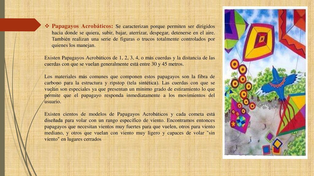 Papagayos Acrobáticos: Se caracterizan porque permiten ser dirigidos hacia donde se quiera, subir, bajar, aterrizar, despegar, detenerse en el aire. También realizan una serie de figuras o trucos totalmente controlados por quienes los manejan.