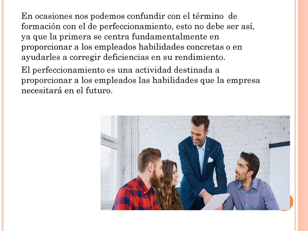 En ocasiones nos podemos confundir con el término de formación con el de perfeccionamiento, esto no debe ser así, ya que la primera se centra fundamentalmente en proporcionar a los empleados habilidades concretas o en ayudarles a corregir deficiencias en su rendimiento.