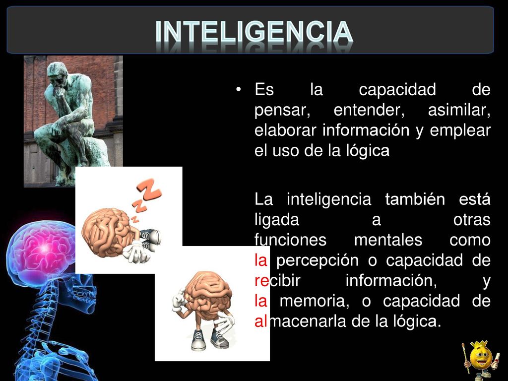 INTELIGENCIA Es la capacidad de pensar, entender, asimilar, elaborar información y emplear el uso de la lógica.