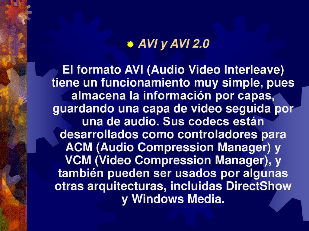 AVI y AVI 2.0 El formato AVI (Audio Video Interleave) tiene un funcionamiento muy simple, pues almacena la información por capas, guardando una capa de video seguida por una de audio. Sus codecs están desarrollados como controladores para ACM (Audio Compression Manager) y VCM (Video Compression Manager), y también pueden ser usados por algunas otras arquitecturas, incluidas DirectShow y Windows Media.