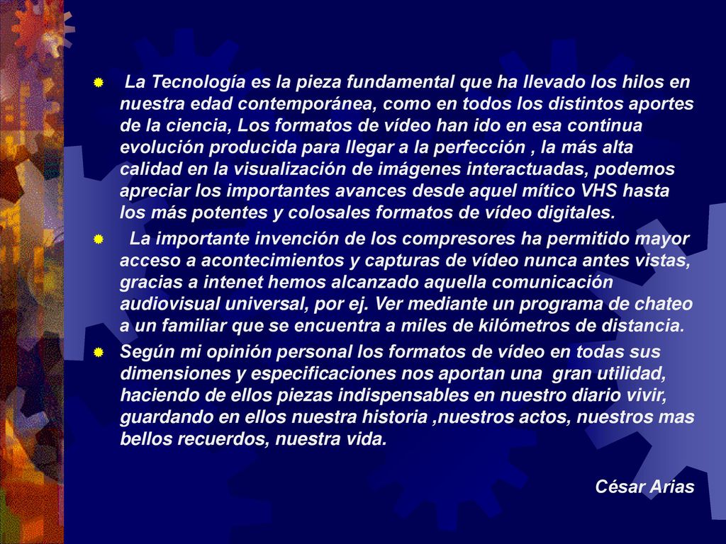 La Tecnología es la pieza fundamental que ha llevado los hilos en nuestra edad contemporánea, como en todos los distintos aportes de la ciencia, Los formatos de vídeo han ido en esa continua evolución producida para llegar a la perfección , la más alta calidad en la visualización de imágenes interactuadas, podemos apreciar los importantes avances desde aquel mítico VHS hasta los más potentes y colosales formatos de vídeo digitales.