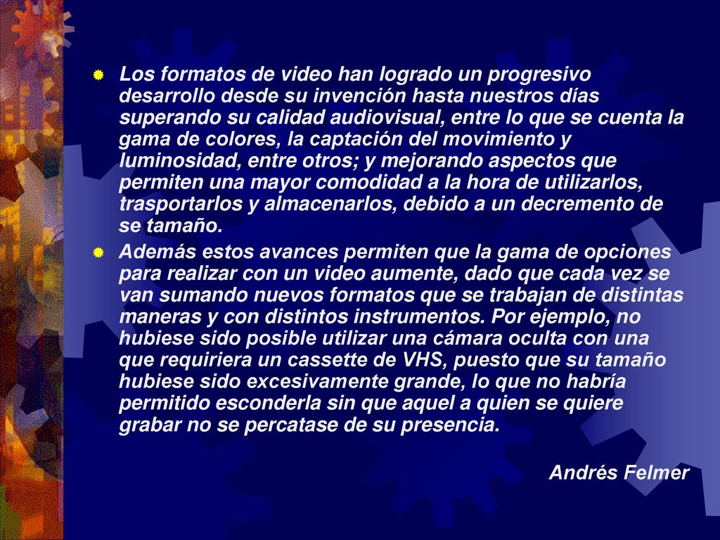 Los formatos de video han logrado un progresivo desarrollo desde su invención hasta nuestros días superando su calidad audiovisual, entre lo que se cuenta la gama de colores, la captación del movimiento y luminosidad, entre otros; y mejorando aspectos que permiten una mayor comodidad a la hora de utilizarlos, trasportarlos y almacenarlos, debido a un decremento de se tamaño.
