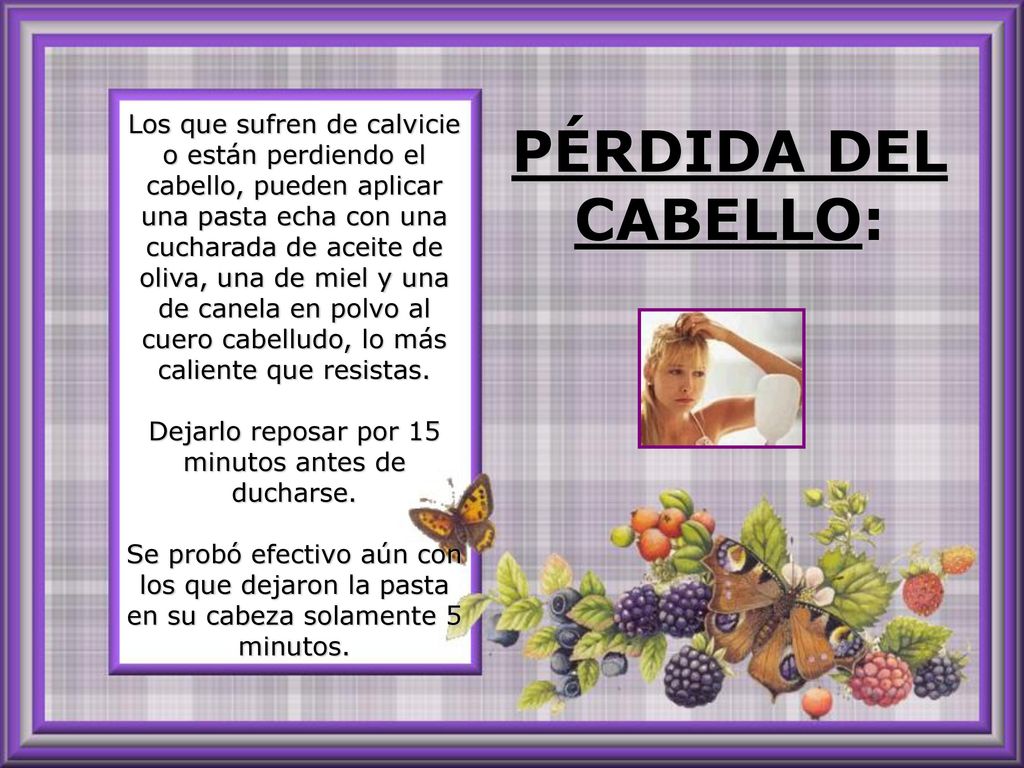 Los que sufren de calvicie o están perdiendo el cabello, pueden aplicar una pasta echa con una cucharada de aceite de oliva, una de miel y una de canela en polvo al cuero cabelludo, lo más caliente que resistas. Dejarlo reposar por 15 minutos antes de ducharse. Se probó efectivo aún con los que dejaron la pasta en su cabeza solamente 5 minutos.