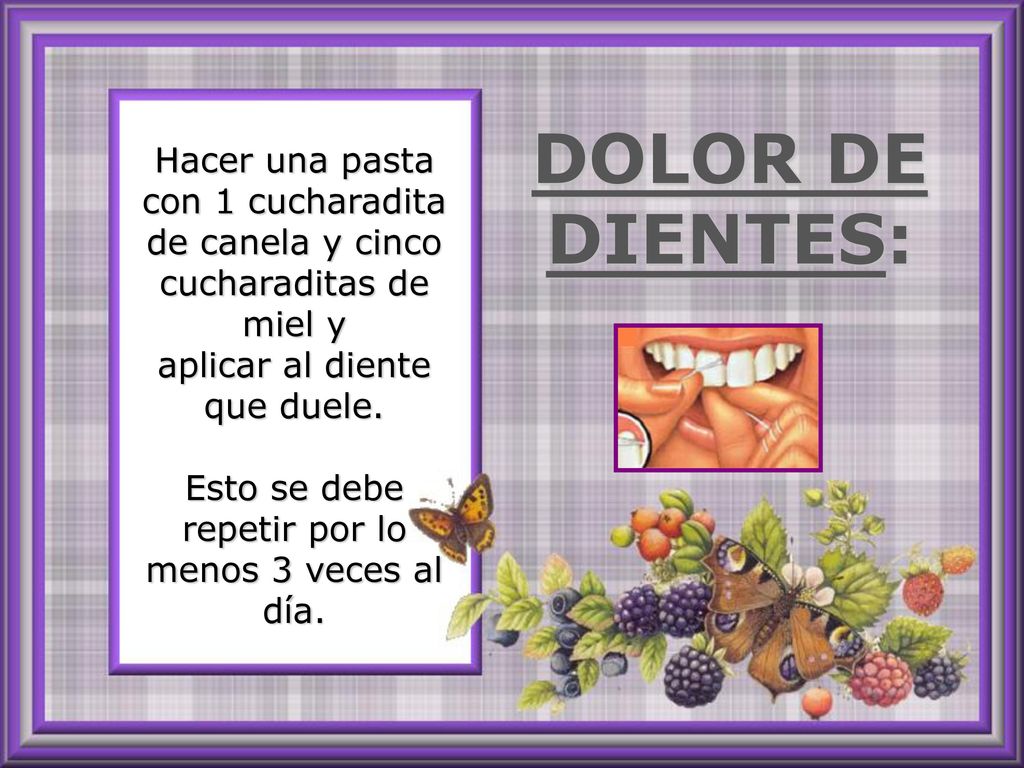 Hacer una pasta con 1 cucharadita de canela y cinco cucharaditas de miel y aplicar al diente que duele. Esto se debe repetir por lo menos 3 veces al día.