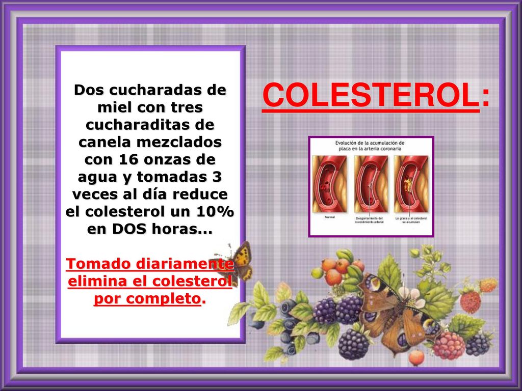 Dos cucharadas de miel con tres cucharaditas de canela mezclados con 16 onzas de agua y tomadas 3 veces al día reduce el colesterol un 10% en DOS horas... Tomado diariamente elimina el colesterol por completo.