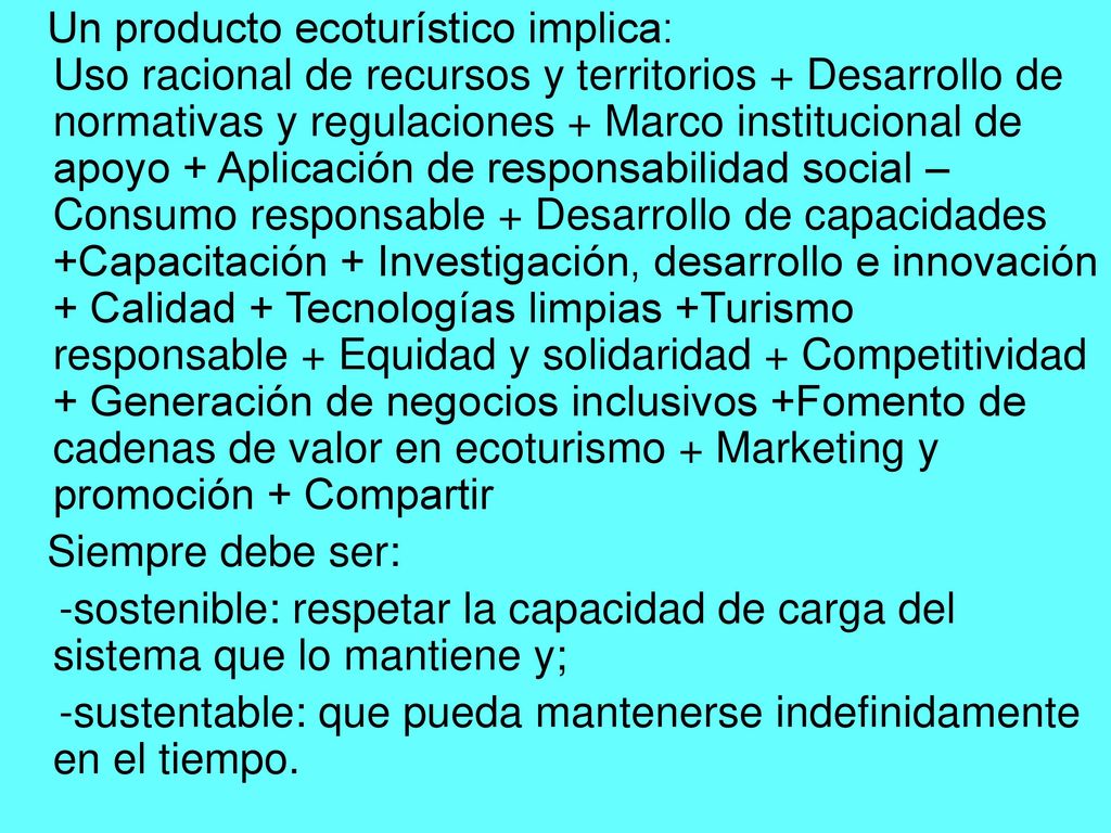 Un producto ecoturístico implica: Uso racional de recursos y territorios + Desarrollo de normativas y regulaciones + Marco institucional de apoyo + Aplicación de responsabilidad social – Consumo responsable + Desarrollo de capacidades +Capacitación + Investigación, desarrollo e innovación + Calidad + Tecnologías limpias +Turismo responsable + Equidad y solidaridad + Competitividad + Generación de negocios inclusivos +Fomento de cadenas de valor en ecoturismo + Marketing y promoción + Compartir
