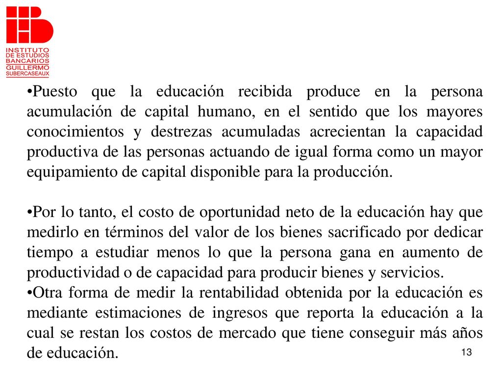 Puesto que la educación recibida produce en la persona acumulación de capital humano, en el sentido que los mayores conocimientos y destrezas acumuladas acrecientan la capacidad productiva de las personas actuando de igual forma como un mayor equipamiento de capital disponible para la producción.