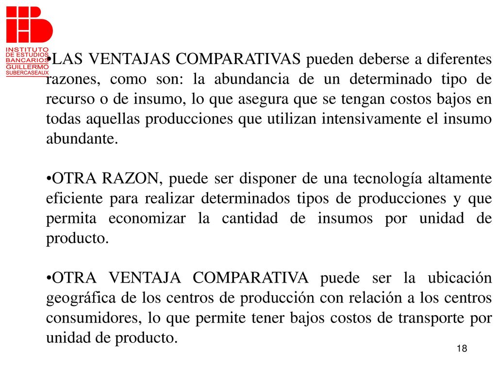 LAS VENTAJAS COMPARATIVAS pueden deberse a diferentes razones, como son: la abundancia de un determinado tipo de recurso o de insumo, lo que asegura que se tengan costos bajos en todas aquellas producciones que utilizan intensivamente el insumo abundante.
