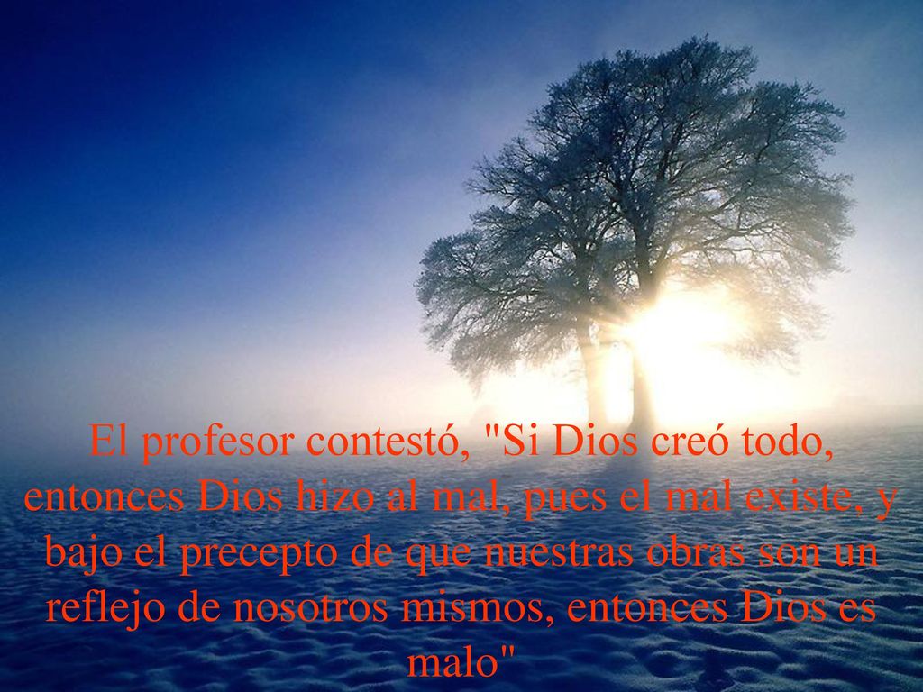 El profesor contestó, Si Dios creó todo, entonces Dios hizo al mal, pues el mal existe, y bajo el precepto de que nuestras obras son un reflejo de nosotros mismos, entonces Dios es malo