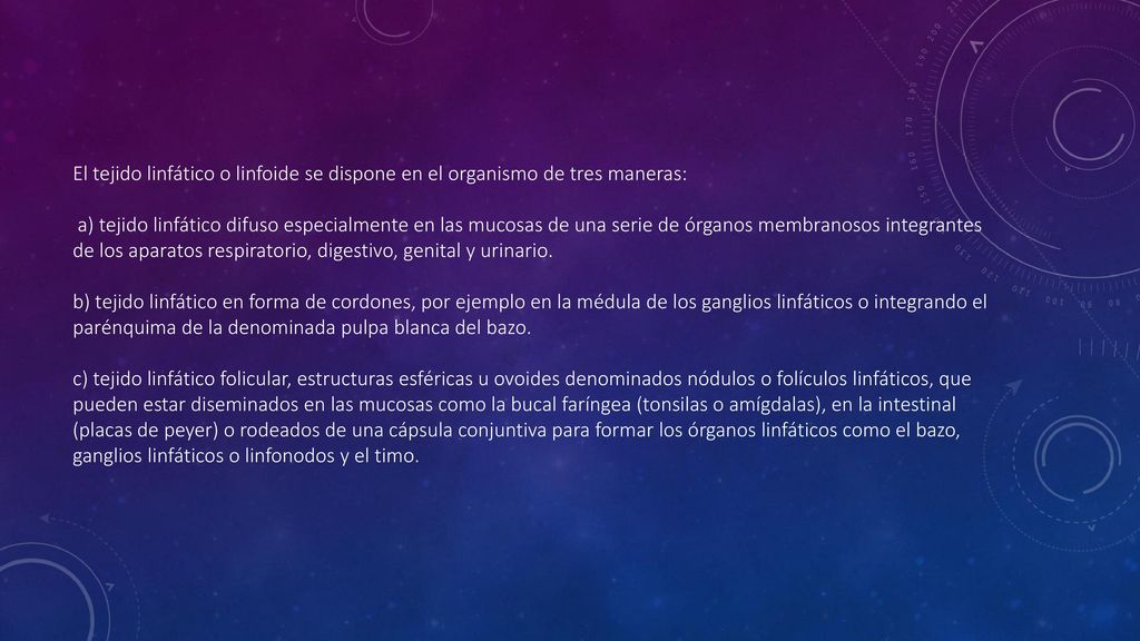 El tejido linfático o linfoide se dispone en el organismo de tres maneras: a) tejido linfático difuso especialmente en las mucosas de una serie de órganos membranosos integrantes de los aparatos respiratorio, digestivo, genital y urinario.