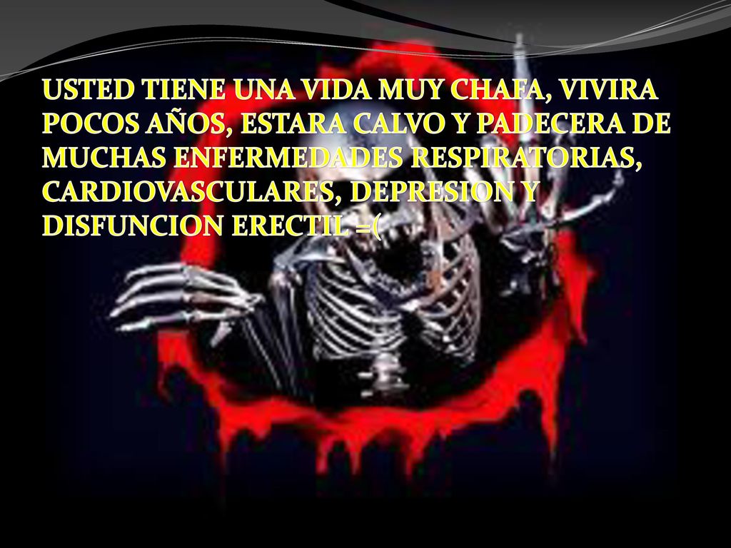 USTED TIENE UNA VIDA MUY CHAFA, VIVIRA POCOS AÑOS, ESTARA CALVO Y PADECERA DE MUCHAS ENFERMEDADES RESPIRATORIAS, CARDIOVASCULARES, DEPRESION Y DISFUNCION ERECTIL =(