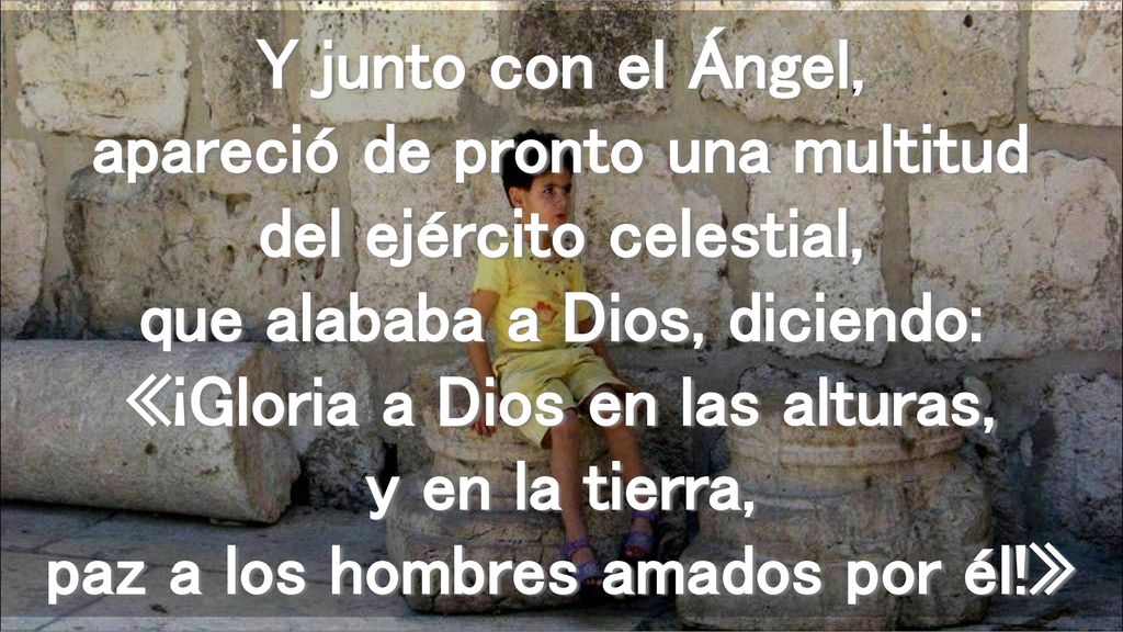 Y junto con el Ángel, apareció de pronto una multitud del ejército celestial, que alababa a Dios, diciendo: «¡Gloria a Dios en las alturas, y en la tierra, paz a los hombres amados por él!»