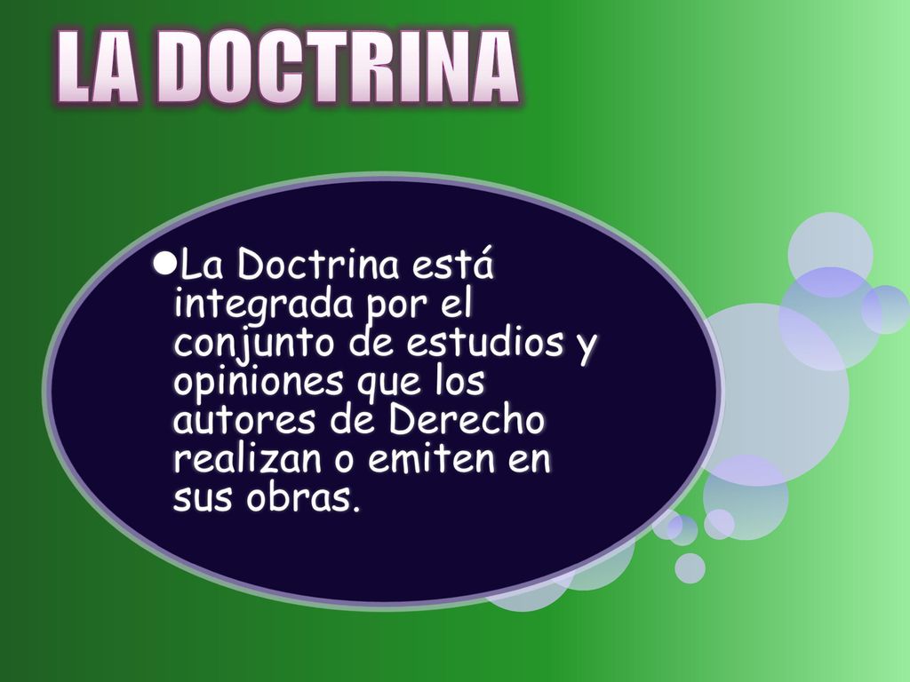 LA DOCTRINA La Doctrina está integrada por el conjunto de estudios y opiniones que los autores de Derecho realizan o emiten en sus obras.