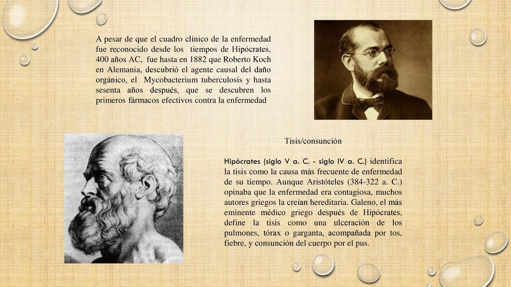 A pesar de que el cuadro clínico de la enfermedad fue reconocido desde los tiempos de Hipócrates, 400 años AC, fue hasta en 1882 que Roberto Koch en Alemania, descubrió el agente causal del daño orgánico, el Mycobacterium tuberculosis y hasta sesenta años después, que se descubren los primeros fármacos efectivos contra la enfermedad