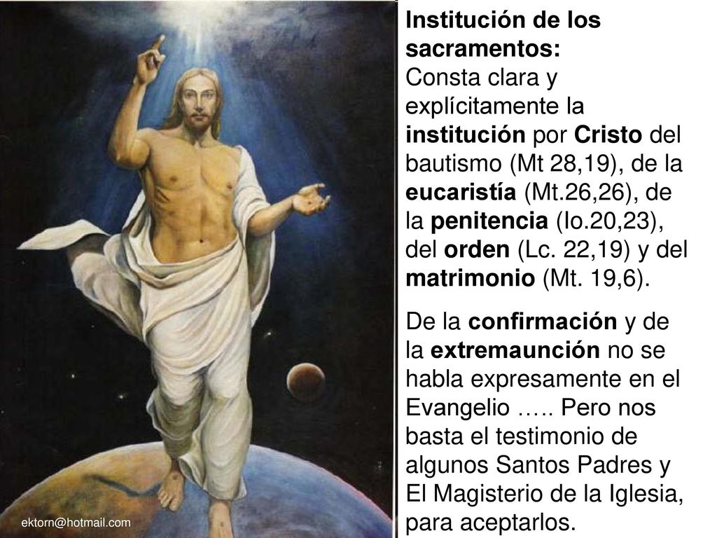Institución de los sacramentos: Consta clara y explícitamente la institución por Cristo del bautismo (Mt 28,19), de la eucaristía (Mt.26,26), de la penitencia (Io.20,23), del orden (Lc. 22,19) y del matrimonio (Mt. 19,6).
