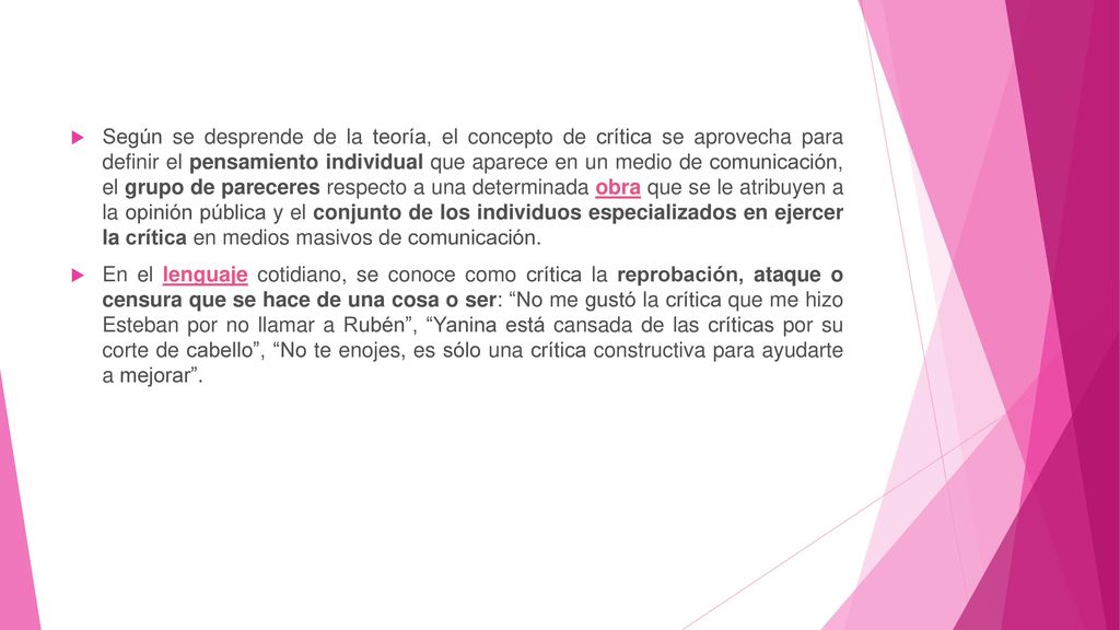 Según se desprende de la teoría, el concepto de crítica se aprovecha para definir el pensamiento individual que aparece en un medio de comunicación, el grupo de pareceres respecto a una determinada obra que se le atribuyen a la opinión pública y el conjunto de los individuos especializados en ejercer la crítica en medios masivos de comunicación.