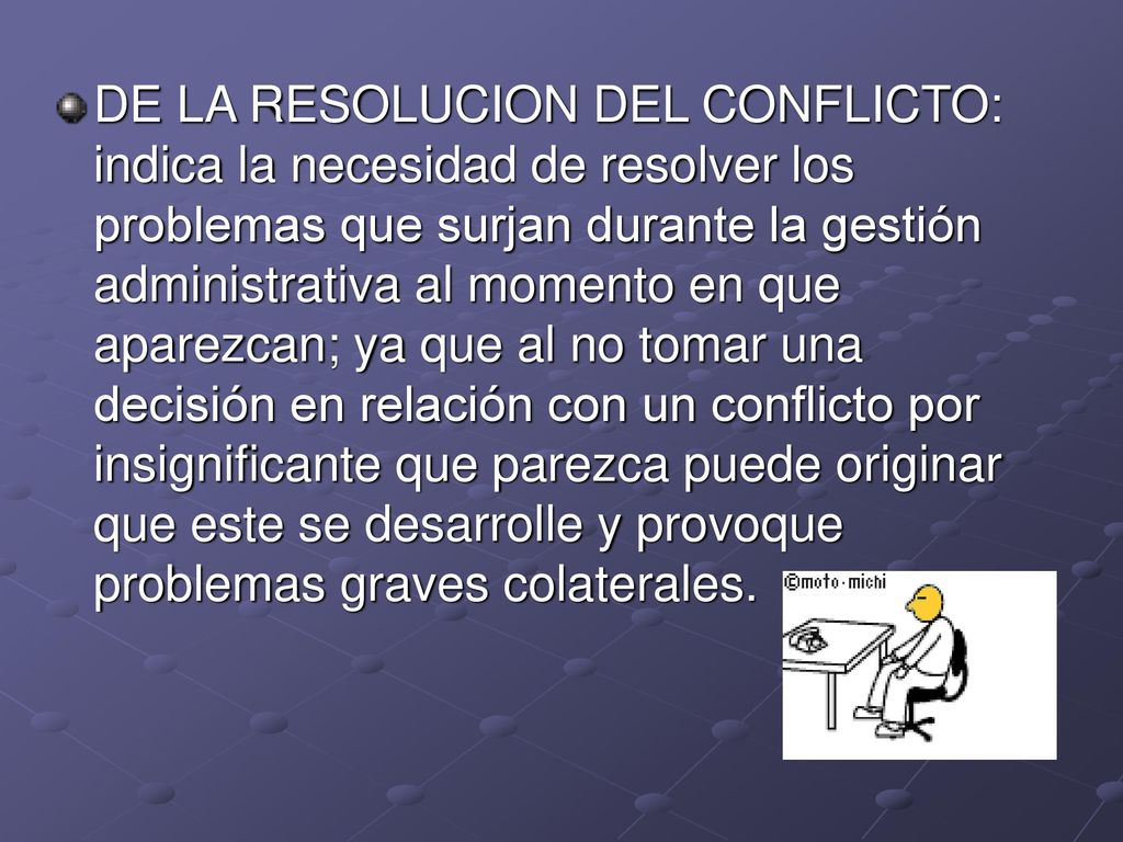 DE LA RESOLUCION DEL CONFLICTO: indica la necesidad de resolver los problemas que surjan durante la gestión administrativa al momento en que aparezcan; ya que al no tomar una decisión en relación con un conflicto por insignificante que parezca puede originar que este se desarrolle y provoque problemas graves colaterales.