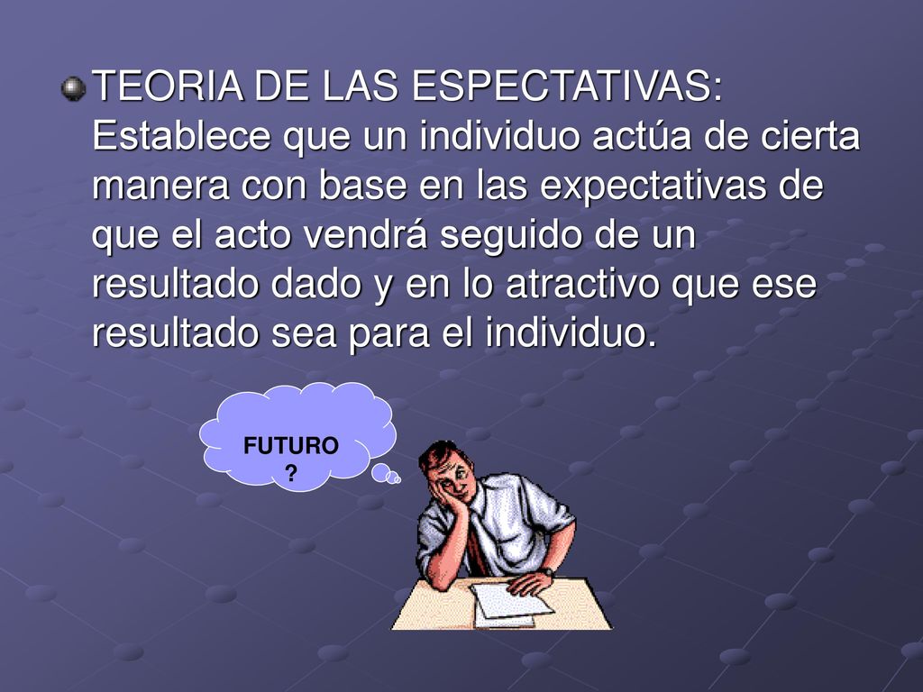 TEORIA DE LAS ESPECTATIVAS: Establece que un individuo actúa de cierta manera con base en las expectativas de que el acto vendrá seguido de un resultado dado y en lo atractivo que ese resultado sea para el individuo.