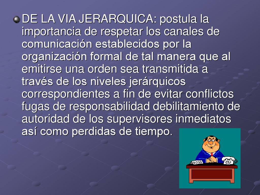 DE LA VIA JERARQUICA: postula la importancia de respetar los canales de comunicación establecidos por la organización formal de tal manera que al emitirse una orden sea transmitida a través de los niveles jerárquicos correspondientes a fin de evitar conflictos fugas de responsabilidad debilitamiento de autoridad de los supervisores inmediatos así como perdidas de tiempo.