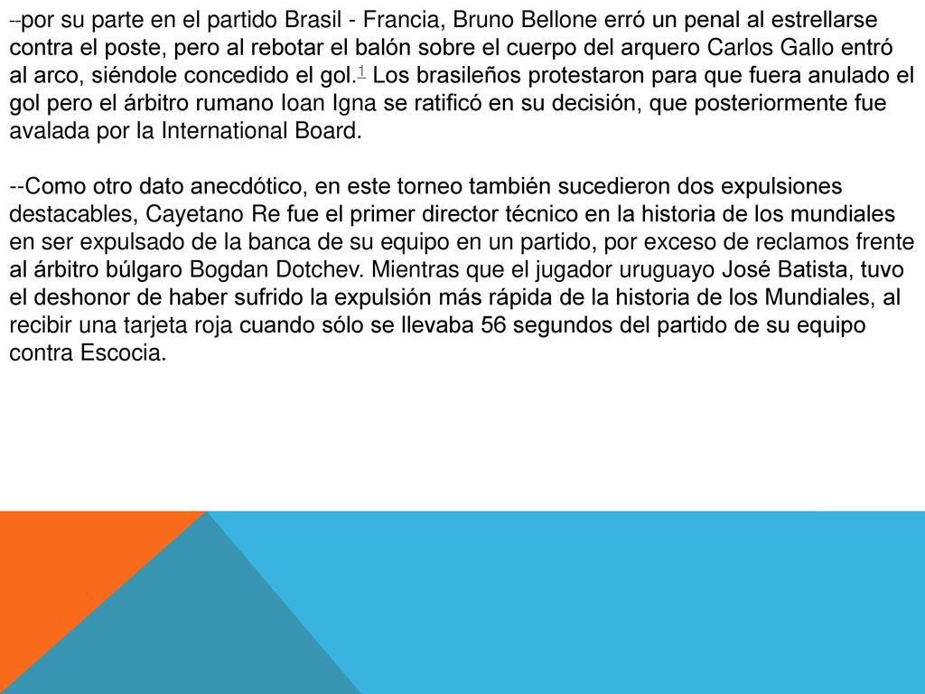 --por su parte en el partido Brasil - Francia, Bruno Bellone erró un penal al estrellarse contra el poste, pero al rebotar el balón sobre el cuerpo del arquero Carlos Gallo entró al arco, siéndole concedido el gol.1 Los brasileños protestaron para que fuera anulado el gol pero el árbitro rumano Ioan Igna se ratificó en su decisión, que posteriormente fue avalada por la International Board.