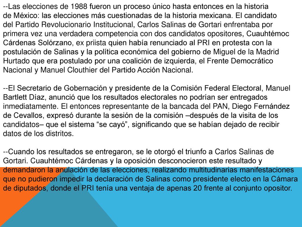 --Las elecciones de 1988 fueron un proceso único hasta entonces en la historia de México: las elecciones más cuestionadas de la historia mexicana. El candidato del Partido Revolucionario Institucional, Carlos Salinas de Gortari enfrentaba por primera vez una verdadera competencia con dos candidatos opositores, Cuauhtémoc Cárdenas Solórzano, ex priista quien había renunciado al PRI en protesta con la postulación de Salinas y la política económica del gobierno de Miguel de la Madrid Hurtado que era postulado por una coalición de izquierda, el Frente Democrático Nacional y Manuel Clouthier del Partido Acción Nacional.