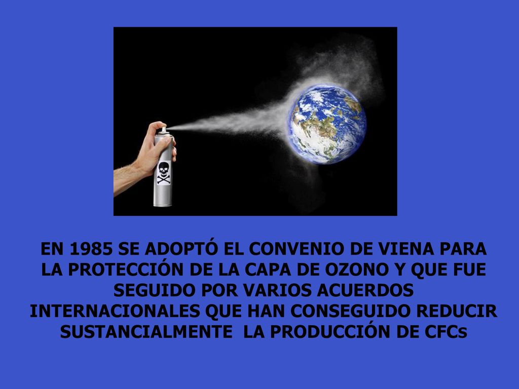 EN 1985 SE ADOPTÓ EL CONVENIO DE VIENA PARA LA PROTECCIÓN DE LA CAPA DE OZONO Y QUE FUE SEGUIDO POR VARIOS ACUERDOS INTERNACIONALES QUE HAN CONSEGUIDO REDUCIR SUSTANCIALMENTE LA PRODUCCIÓN DE CFCS