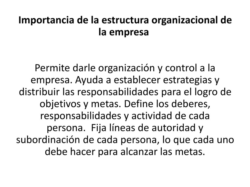 Importancia de la estructura organizacional de la empresa Permite darle organización y control a la empresa. Ayuda a establecer estrategias y distribuir las responsabilidades para el logro de objetivos y metas. Define los deberes, responsabilidades y actividad de cada persona. Fija líneas de autoridad y subordinación de cada persona, lo que cada uno debe hacer para alcanzar las metas.