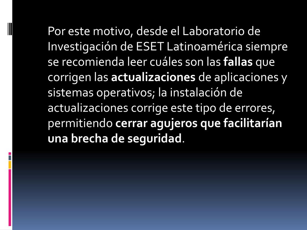 Por este motivo, desde el Laboratorio de Investigación de ESET Latinoamérica siempre se recomienda leer cuáles son las fallas que corrigen las actualizaciones de aplicaciones y sistemas operativos; la instalación de actualizaciones corrige este tipo de errores, permitiendo cerrar agujeros que facilitarían una brecha de seguridad.