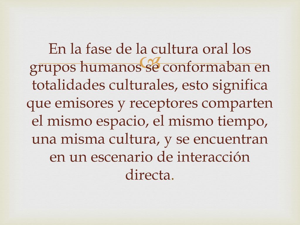 En la fase de la cultura oral los grupos humanos se conformaban en totalidades culturales, esto significa que emisores y receptores comparten el mismo espacio, el mismo tiempo, una misma cultura, y se encuentran en un escenario de interacción directa.