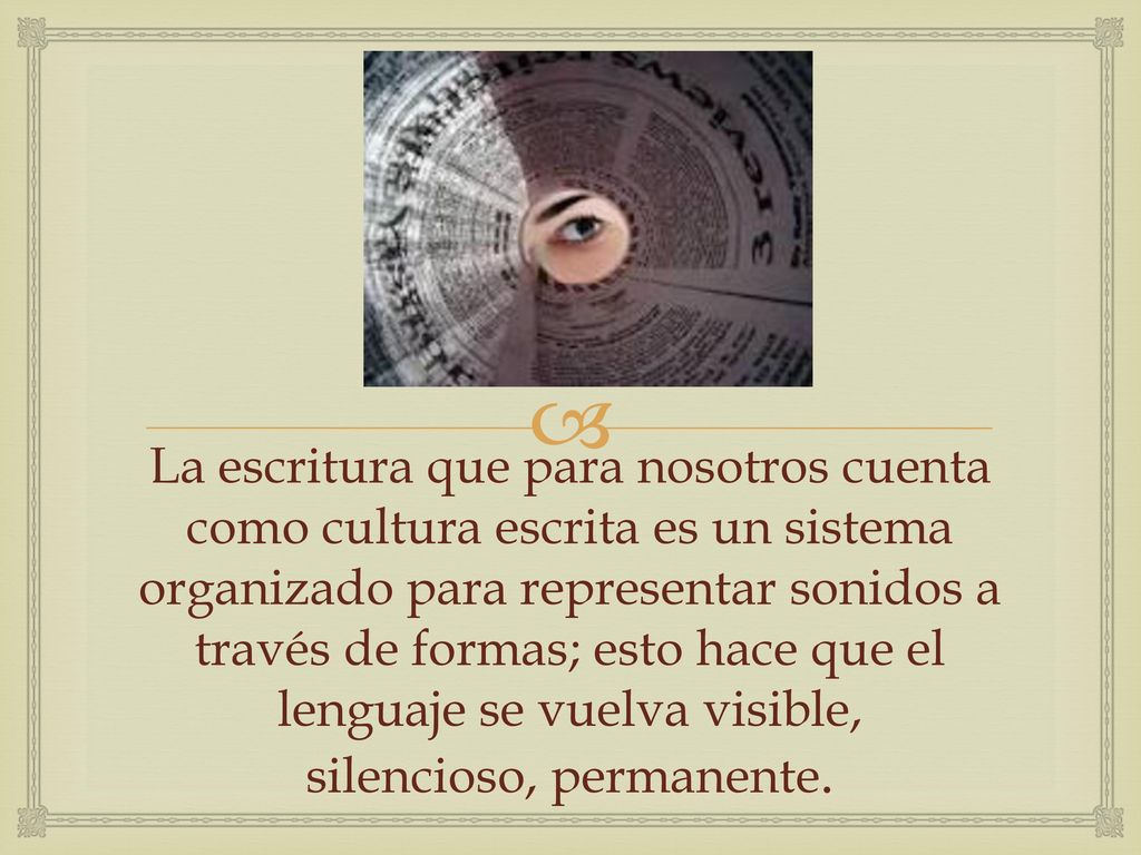 La escritura que para nosotros cuenta como cultura escrita es un sistema organizado para representar sonidos a través de formas; esto hace que el lenguaje se vuelva visible, silencioso, permanente.
