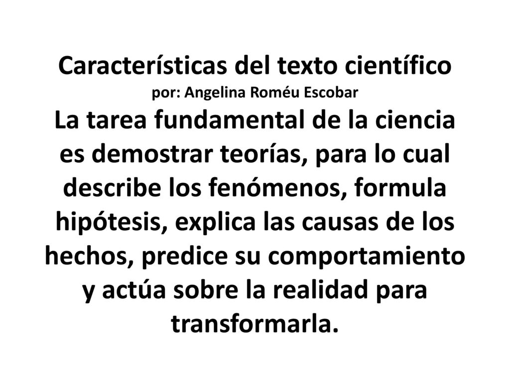Lenguaje Científico Características del texto científico por: Angelina Roméu Escobar La tarea fundamental de la ciencia es demostrar teorías, para lo cual describe los fenómenos, formula hipótesis, explica las causas de los hechos, predice su comportamiento y actúa sobre la realidad para transformarla.