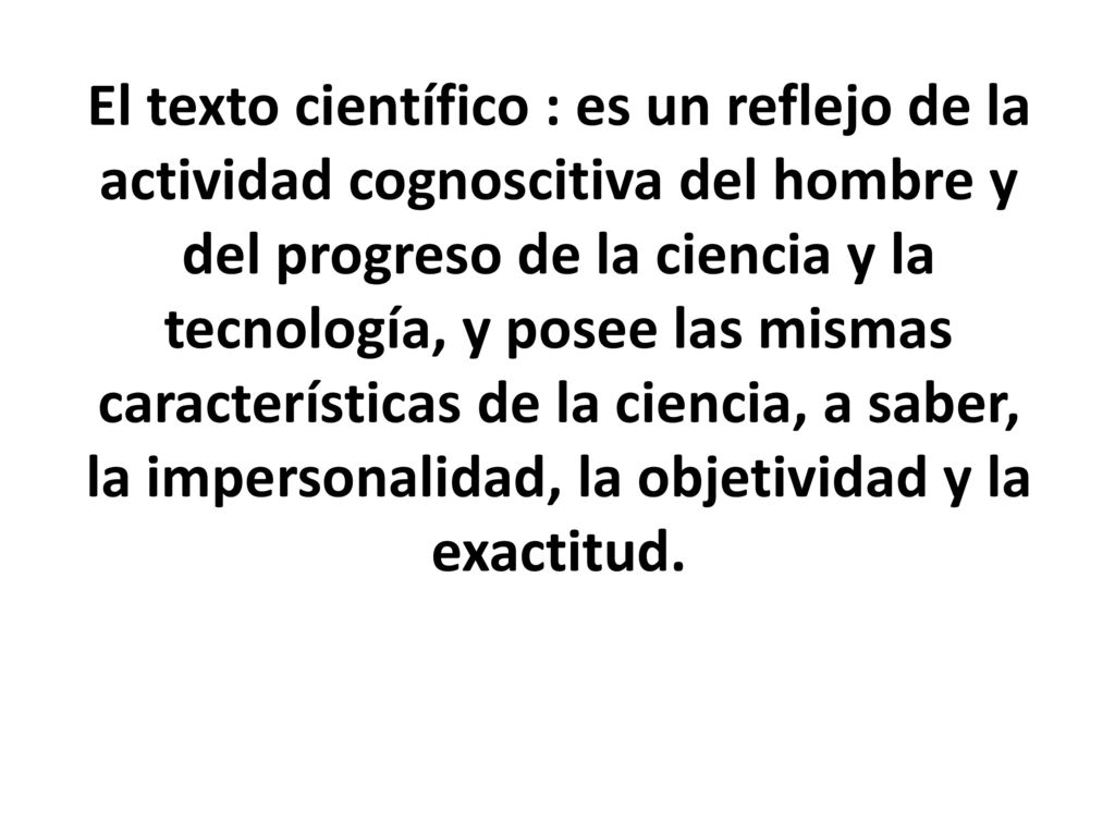 El texto científico : es un reflejo de la actividad cognoscitiva del hombre y del progreso de la ciencia y la tecnología, y posee las mismas características de la ciencia, a saber, la impersonalidad, la objetividad y la exactitud.