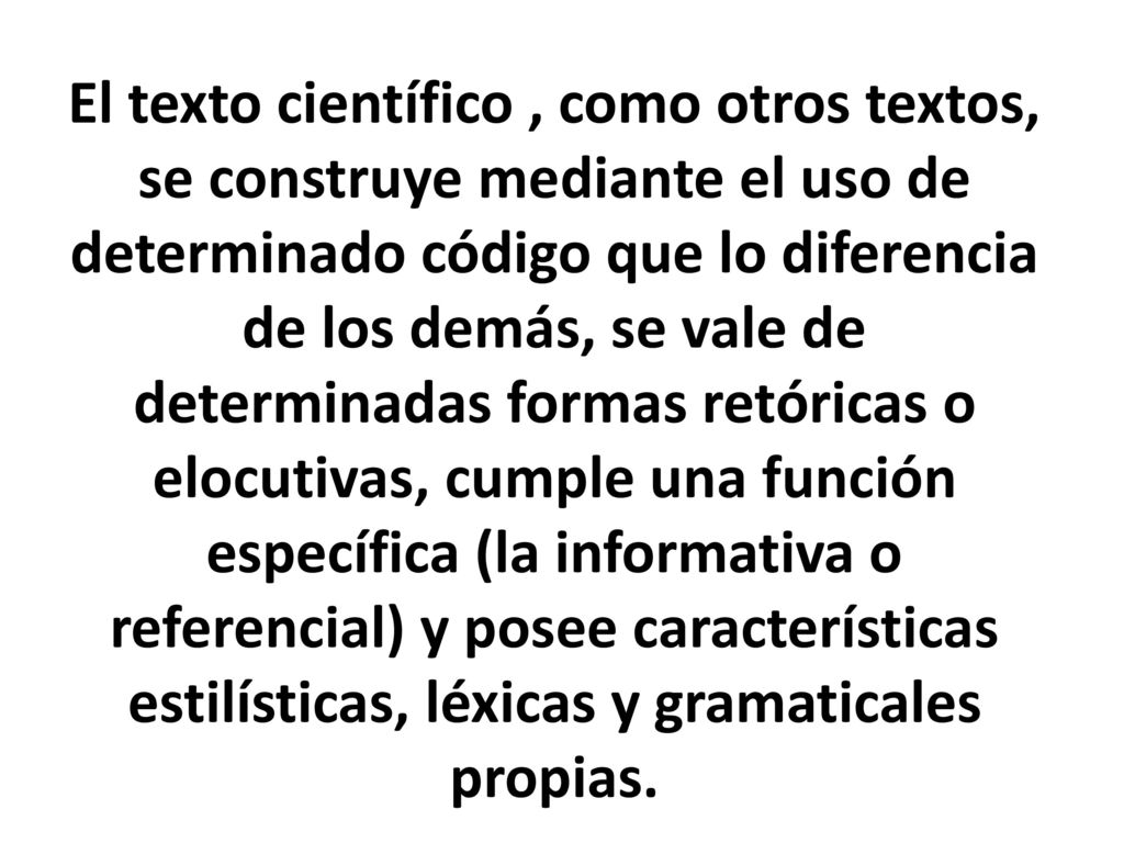 El texto científico , como otros textos, se construye mediante el uso de determinado código que lo diferencia de los demás, se vale de determinadas formas retóricas o elocutivas, cumple una función específica (la informativa o referencial) y posee características estilísticas, léxicas y gramaticales propias.