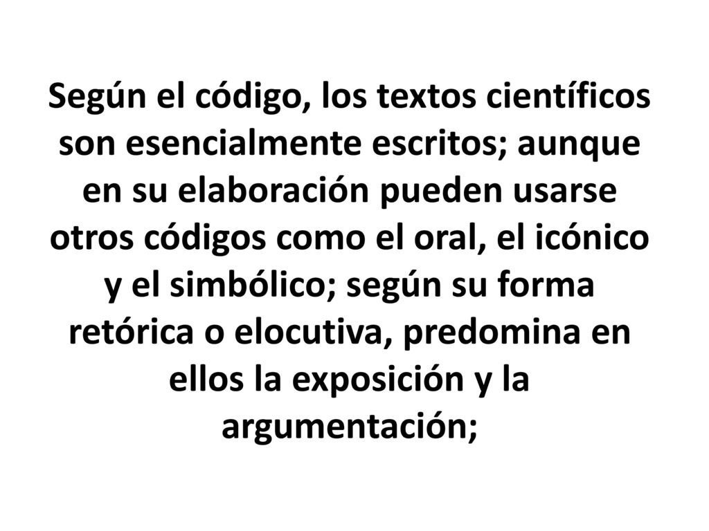 Según el código, los textos científicos son esencialmente escritos; aunque en su elaboración pueden usarse otros códigos como el oral, el icónico y el simbólico; según su forma retórica o elocutiva, predomina en ellos la exposición y la argumentación;