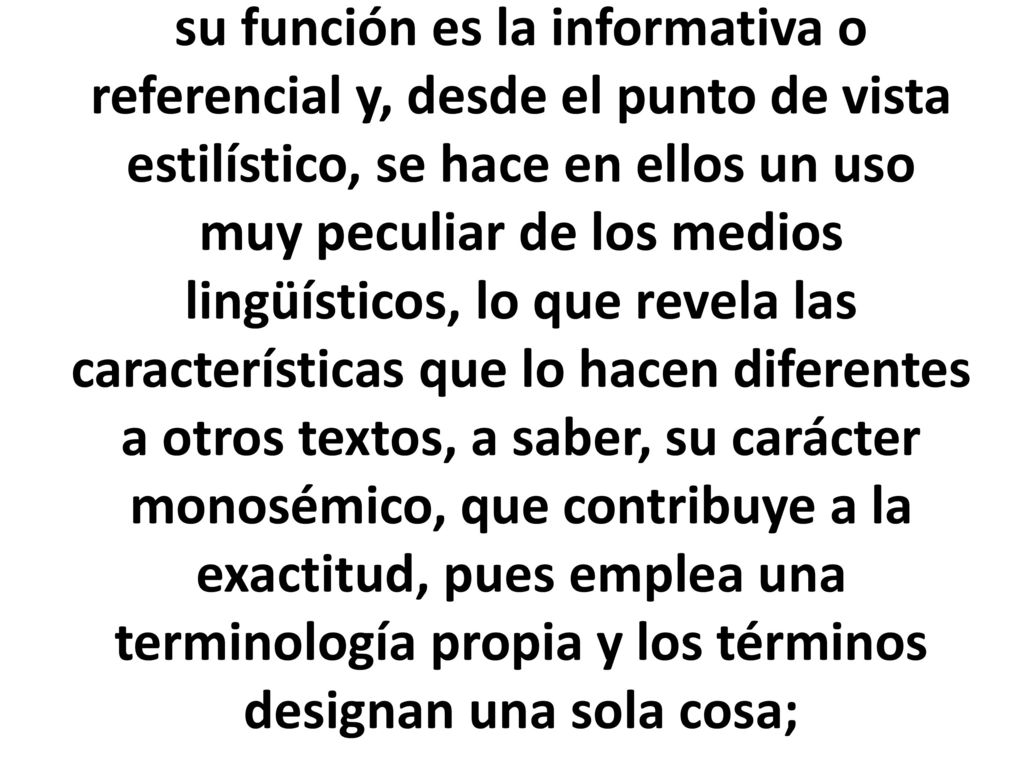 su función es la informativa o referencial y, desde el punto de vista estilístico, se hace en ellos un uso muy peculiar de los medios lingüísticos, lo que revela las características que lo hacen diferentes a otros textos, a saber, su carácter monosémico, que contribuye a la exactitud, pues emplea una terminología propia y los términos designan una sola cosa;