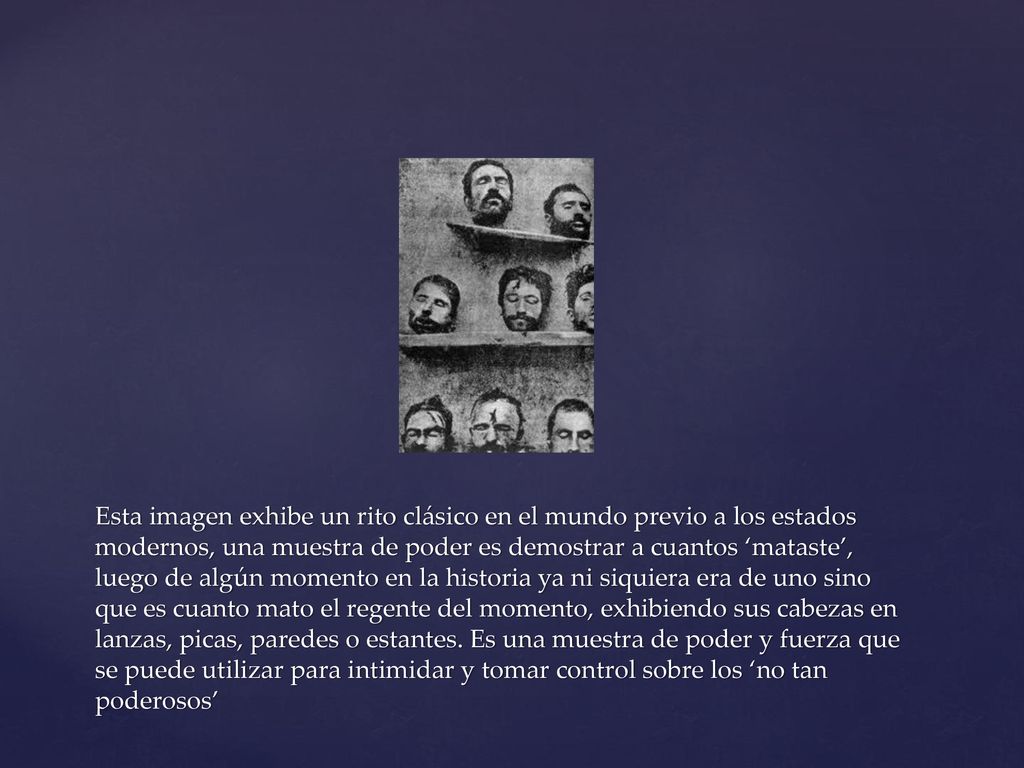 Esta imagen exhibe un rito clásico en el mundo previo a los estados modernos, una muestra de poder es demostrar a cuantos ‘mataste’, luego de algún momento en la historia ya ni siquiera era de uno sino que es cuanto mato el regente del momento, exhibiendo sus cabezas en lanzas, picas, paredes o estantes.