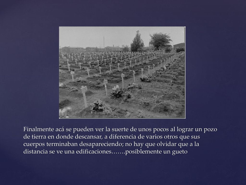 Finalmente acá se pueden ver la suerte de unos pocos al lograr un pozo de tierra en donde descansar, a diferencia de varios otros que sus cuerpos terminaban desapareciendo; no hay que olvidar que a la distancia se ve una edificaciones…….posiblemente un gueto