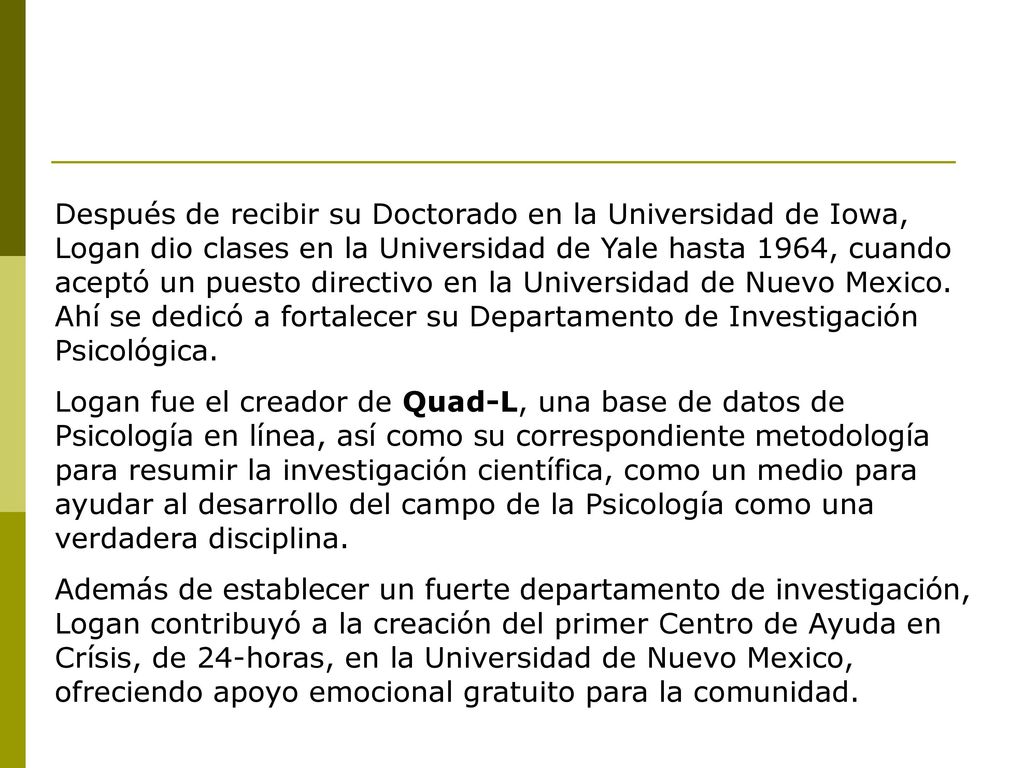 Después de recibir su Doctorado en la Universidad de Iowa, Logan dio clases en la Universidad de Yale hasta 1964, cuando aceptó un puesto directivo en la Universidad de Nuevo Mexico. Ahí se dedicó a fortalecer su Departamento de Investigación Psicológica.