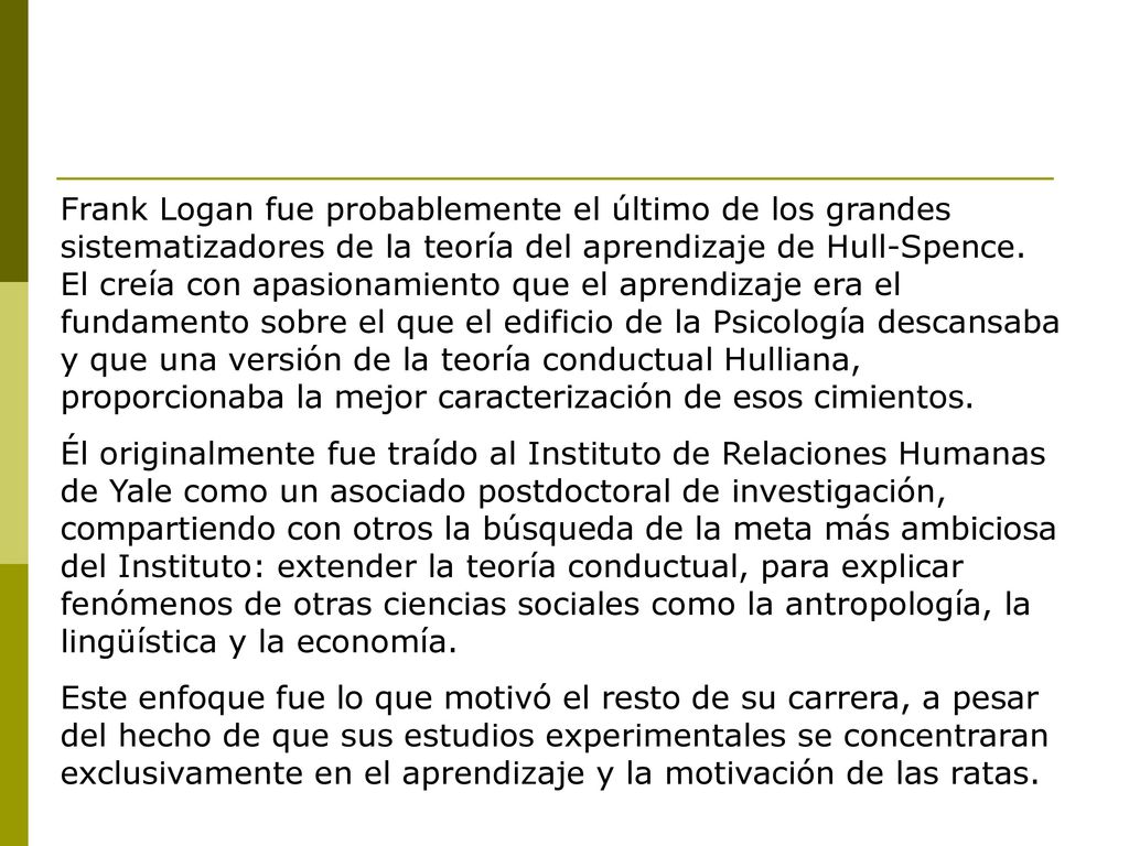 Frank Logan fue probablemente el último de los grandes sistematizadores de la teoría del aprendizaje de Hull-Spence. El creía con apasionamiento que el aprendizaje era el fundamento sobre el que el edificio de la Psicología descansaba y que una versión de la teoría conductual Hulliana, proporcionaba la mejor caracterización de esos cimientos.