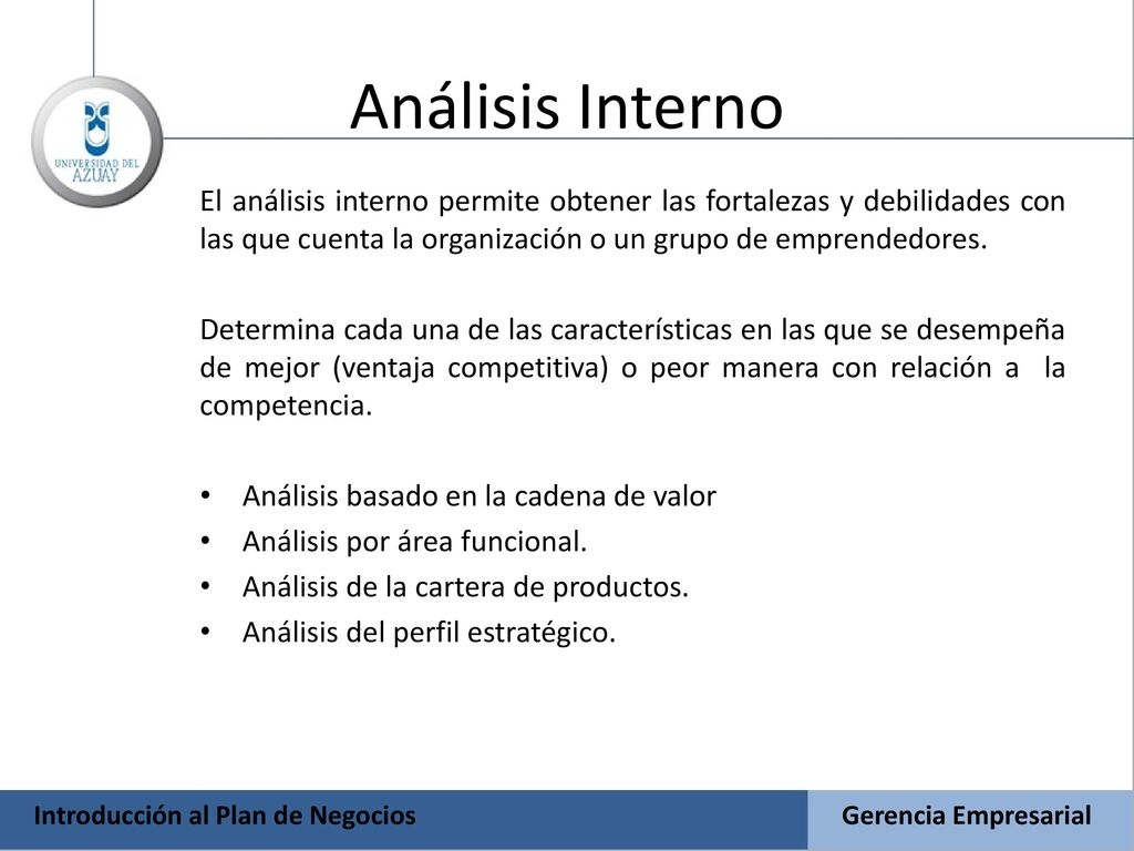 Análisis Interno El análisis interno permite obtener las fortalezas y debilidades con las que cuenta la organización o un grupo de emprendedores.