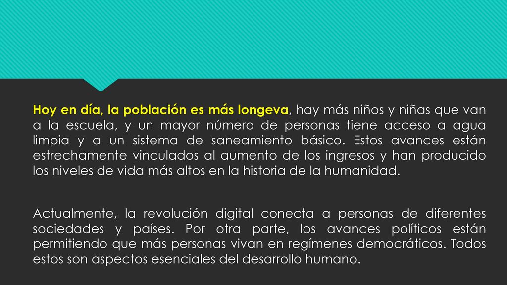 Hoy en día, la población es más longeva, hay más niños y niñas que van a la escuela, y un mayor número de personas tiene acceso a agua limpia y a un sistema de saneamiento básico.
