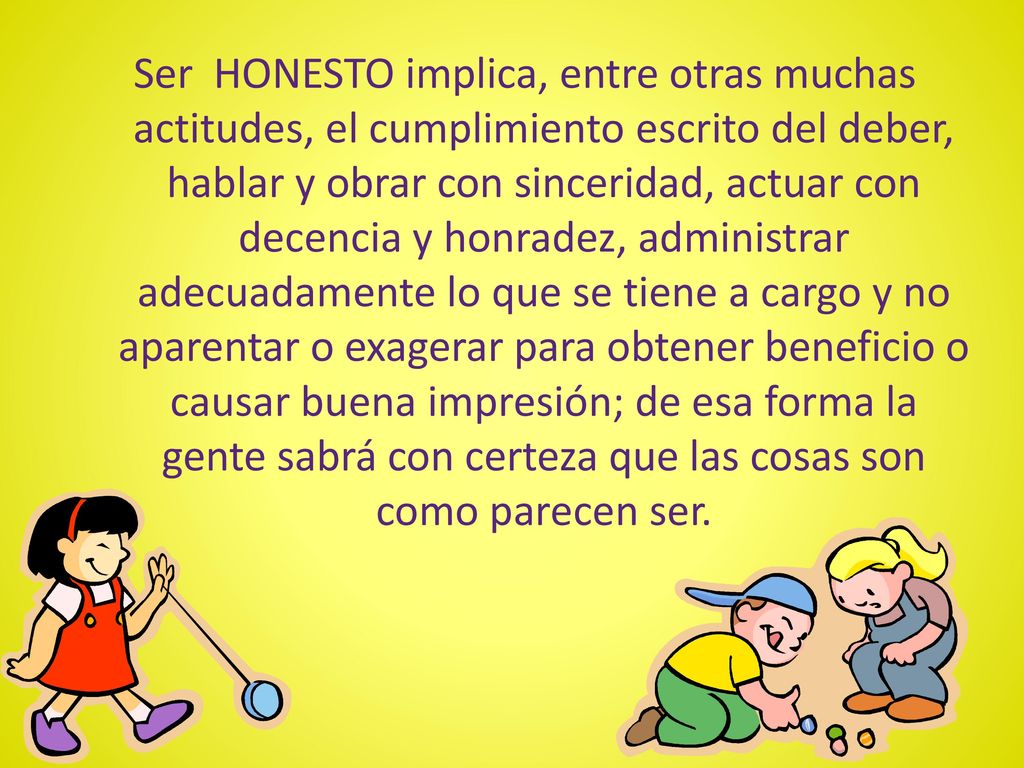 Ser HONESTO implica, entre otras muchas actitudes, el cumplimiento escrito del deber, hablar y obrar con sinceridad, actuar con decencia y honradez, administrar adecuadamente lo que se tiene a cargo y no aparentar o exagerar para obtener beneficio o causar buena impresión; de esa forma la gente sabrá con certeza que las cosas son como parecen ser.