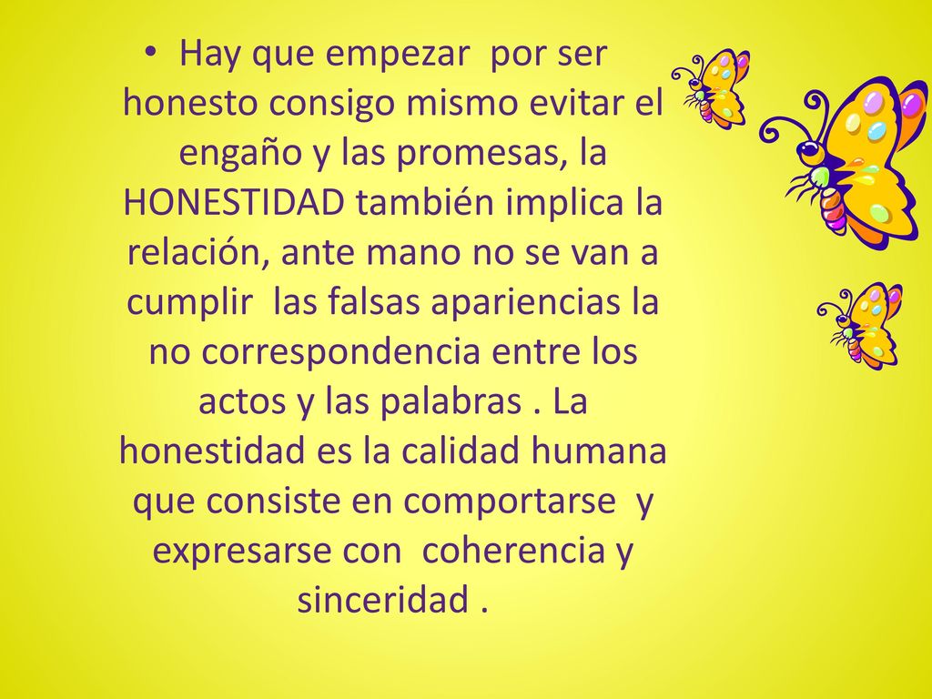 Hay que empezar por ser honesto consigo mismo evitar el engaño y las promesas, la HONESTIDAD también implica la relación, ante mano no se van a cumplir las falsas apariencias la no correspondencia entre los actos y las palabras .