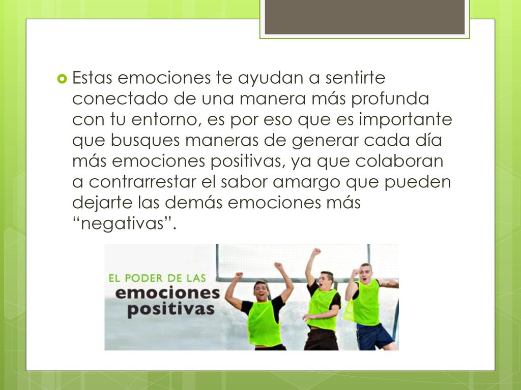 Estas emociones te ayudan a sentirte conectado de una manera más profunda con tu entorno, es por eso que es importante que busques maneras de generar cada día más emociones positivas, ya que colaboran a contrarrestar el sabor amargo que pueden dejarte las demás emociones más negativas .