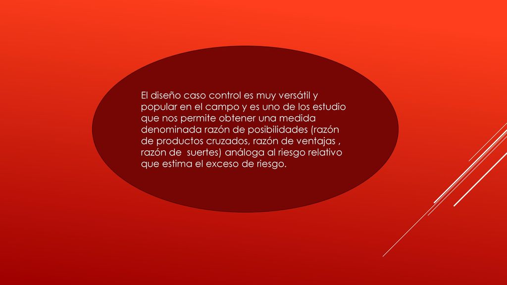 El diseño caso control es muy versátil y popular en el campo y es uno de los estudio que nos permite obtener una medida denominada razón de posibilidades (razón de productos cruzados, razón de ventajas , razón de suertes) análoga al riesgo relativo que estima el exceso de riesgo.
