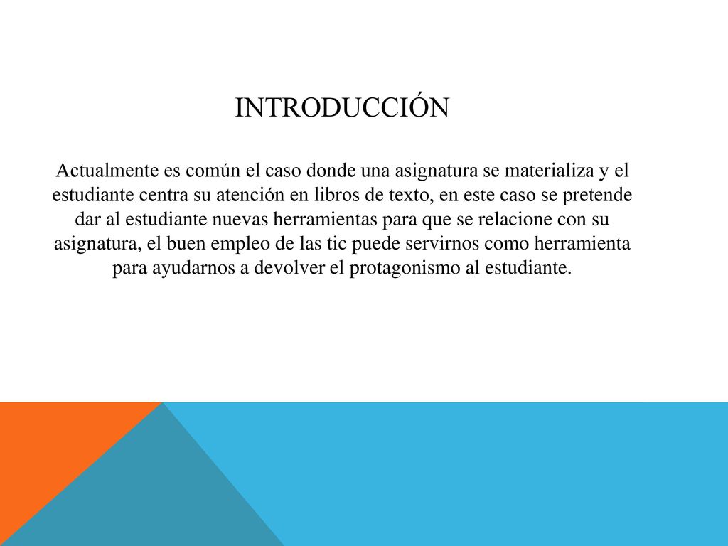 Introducción Actualmente es común el caso donde una asignatura se materializa y el estudiante centra su atención en libros de texto, en este caso se pretende dar al estudiante nuevas herramientas para que se relacione con su asignatura, el buen empleo de las tic puede servirnos como herramienta para ayudarnos a devolver el protagonismo al estudiante.